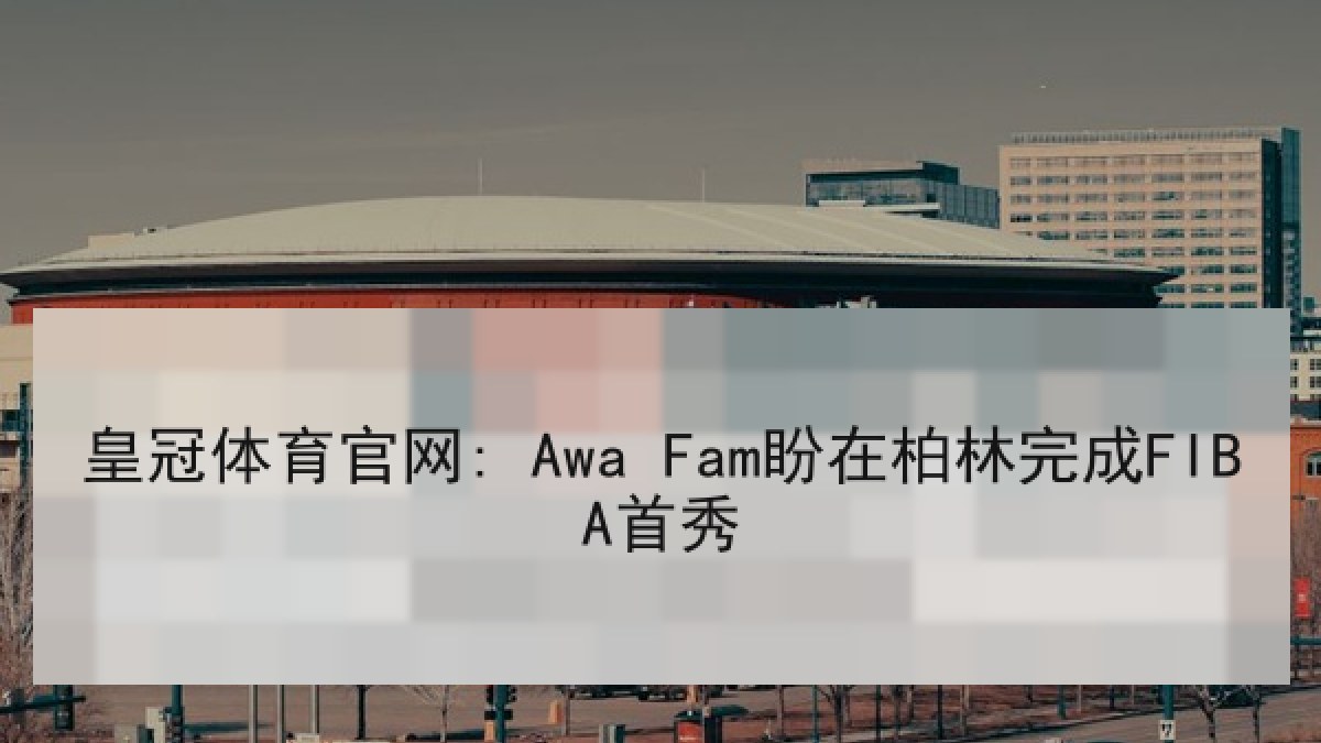 皇冠体育官网: Awa Fam盼在柏林完成FIBA首秀