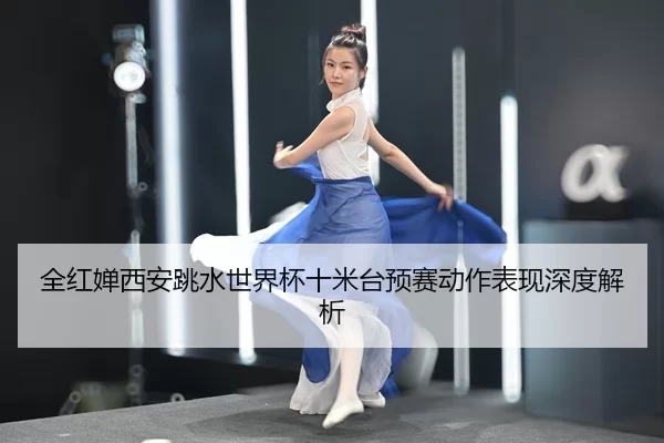 全红婵西安跳水世界杯十米台预赛动作表现深度解析