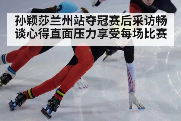 孙颖莎兰州站夺冠赛后采访畅谈心得直面压力享受每场比赛