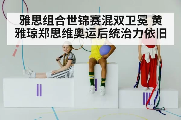 雅思组合世锦赛混双卫冕 黄雅琼郑思维奥运后统治力依旧