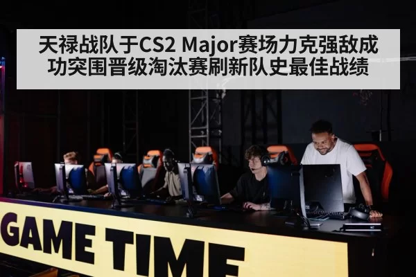 天禄战队于CS2 Major赛场力克强敌成功突围晋级淘汰赛刷新队史最佳战绩