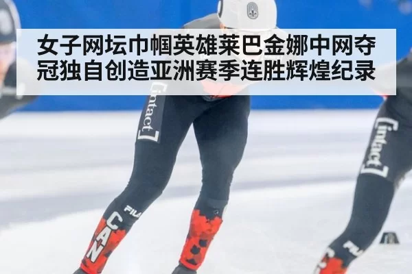 女子网坛巾帼英雄莱巴金娜中网夺冠独自创造亚洲赛季连胜辉煌纪录