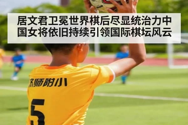 居文君卫冕世界棋后尽显统治力中国女将依旧持续引领国际棋坛风云