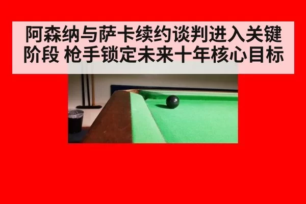 阿森纳与萨卡续约谈判进入关键阶段 枪手锁定未来十年核心目标
